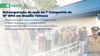 FEITO
Reinauguração da sede da 1ª Companhia do
19º BPM em Brasília Teimosa
● Reforma estrutural do prédio localizado em Brasília Teimosa,
no Recife, em parceria com o Instituto JCPM de
Compromisso Social, que vai contribuir para descentralizar e
agilizar as ações da Polícia Militar na Zona Sul do Recife.
 