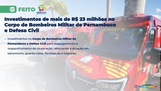 FEITO
Investimentos de mais de R$ 23 milhões no
Corpo de Bombeiros Militar de Pernambuco
e Defesa Civil
● Investimentos no Corpo de Bombeiros Militar de
Pernambuco e Defesa Civil para reequipamento e
reaparelhamento da corporação, reforçando a atuação em
salvamento, guarda-vidas, fiscalização e inspeção.
 