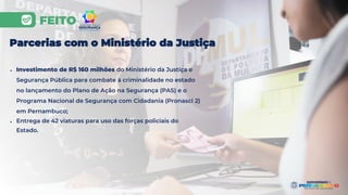 FEITO
Parcerias com o Ministério da Justiça
● Investimento de R$ 160 milhões do Ministério da Justiça e
Segurança Pública para combate à criminalidade no estado
no lançamento do Plano de Ação na Segurança (PAS) e o
Programa Nacional de Segurança com Cidadania (Pronasci 2)
em Pernambuco;
● Entrega de 42 viaturas para uso das forças policiais do
Estado.
 