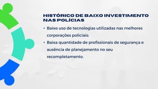 • Baixo uso de tecnologias utilizadas nas melhores
corporações policiais;
• Baixa quantidade de profissionais de segurança e
ausência de planejamento no seu
recompletamento.
Histórico de Baixo investimento
nas polícias
 
