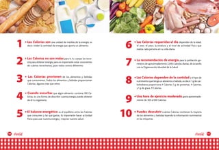 10 11
• Las Calorías son una unidad de medida de la energía; es
decir, miden la cantidad de energía que aporta un alimento.
• Cuando escuchas que algún alimento contiene 100 Ca-
lorías, es una forma de describir cuánta energía puede obtener
de él tu organismo.
• El balance energético es el equilibrio entre las Calorías
que consumes y las que gastas. Es importante hacer actividad
física para usar nuestra energía y mejorar nuestra salud.
• Las Calorías requeridas al día dependen de la edad,
el sexo, el peso, la estatura y el nivel de actividad física que
realiza cada persona en su vida diaria.
• La recomendación de energía para la población ge-
neral es de aproximadamente 2,000 Calorías diarias, de acuerdo
con la Organización Mundial de la Salud.
• Las Calorías dependen de la cantidad y el tipo de
nutrimento que tenga un alimento o bebida, es decir: 1 g de car-
bohidratos proporciona 4 Calorías; 1 g de proteínas, 4 Calorías;
y 1 g de grasa, 9 Calorías.
• Una hora de ejercicio moderado gasta aproximada-
mente de 300 a 500 Calorías.
• Puedes descubrir cuántas Calorías contienen la mayoría
de los alimentos y bebidas leyendo la información nutrimental
en las etiquetas.
• Las Calorías no son malas para ti; tu cuerpo las nece-
sita para obtener energía, pero es importante estar conscientes
de cuántas necesitamos, pues todos somos diferentes.
• Las Calorías provienen de los alimentos y bebidas
que consumimos. Todos los alimentos y bebidas proporcionan
Calorías, algunos más que otros.
2 7
5 10
1 6
4
8
9
3
 