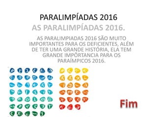 PARALIMPÍADAS 2016
AS PARALIMPÍADAS 2016.
AS PARALIMPIADAS 2016 SÃO MUITO
IMPORTANTES PARA OS DEFICIENTES, ALÉM
DE TER UMA GRANDE HISTÓRIA, ELA TEM
GRANDE IMPÔRTANCIA PARA OS
PARAÍMPICOS 2016.
 