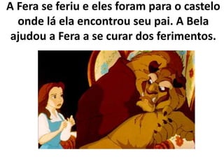 A Fera se feriu e eles foram para o castelo
onde lá ela encontrou seu pai. A Bela
ajudou a Fera a se curar dos ferimentos.
 