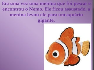 Era uma vez uma menina que foi pescar e
encontrou o Nemo. Ele ficou assustado, a
menina levou ele para um aquário
gigante.
 