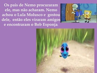 Os pais de Nemo procuraram
ele, mas não acharam. Nemo
achou o Lula Molusco e gostou
dele, então eles viraram amigos
e encontraram o Bob Esponja.
 