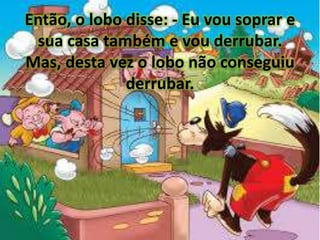 Então, o lobo disse: - Eu vou soprar e
sua casa também e vou derrubar.
Mas, desta vez o lobo não conseguiu
derrubar.
 