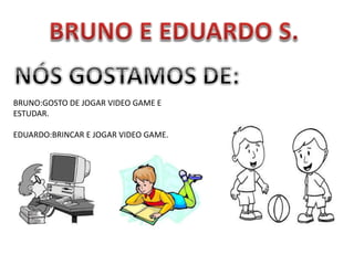 BRUNO:GOSTO DE JOGAR VIDEO GAME E
ESTUDAR.
EDUARDO:BRINCAR E JOGAR VIDEO GAME.
 