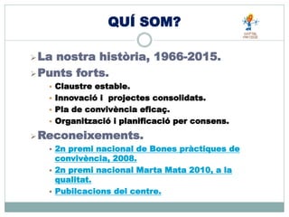 QUÍ SOM?
La nostra història, 1966-2015.
Punts forts.
 Claustre estable.
 Innovació i projectes consolidats.
 Pla de convivència eficaç.
 Organització i planificació per consens.
Reconeixements.
 2n premi nacional de Bones pràctiques de
convivència, 2008.
 2n premi nacional Marta Mata 2010, a la
qualitat.
 Pubilcacions del centre.
 