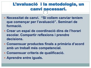  Necessitat de canvi. “Si voliem canviar teniem
que començar per l’avaluació”. Seminari de
formació.
 Crear un espai de coordinació dins de l’horari
escolar. Compartir reflexions i prendre
decisions.
 Consensuar productes finals a primària d’acord
amb un treball més competencial.
 Consensuar criteris de qualificació.
 Aprendre entre iguals.
 