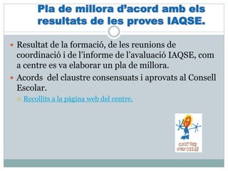  Resultat de la formació, de les reunions de
coordinació i de l’informe de l’avaluació IAQSE, com
a centre es va elaborar un pla de millora.
 Acords del claustre consensuats i aprovats al Consell
Escolar.
 Recollits a la pàgina web del centre.
 