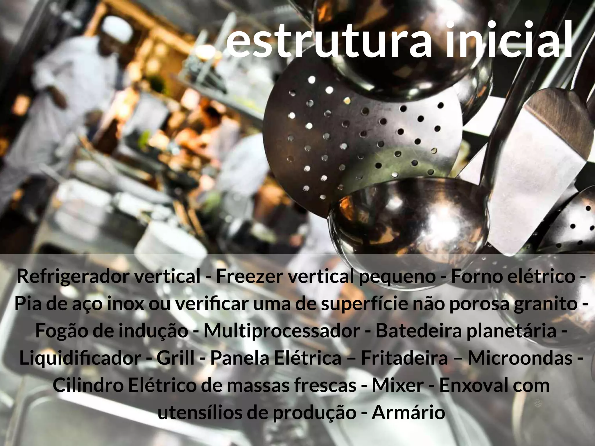 Refrigerador vertical - Freezer vertical pequeno - Forno elétrico -
Pia de aço inox ou veriﬁcar uma de superfície não porosa granito -
Fogão de indução - Multiprocessador - Batedeira planetária -
Liquidiﬁcador - Grill - Panela Elétrica – Fritadeira – Microondas -
Cilindro Elétrico de massas frescas - Mixer - Enxoval com
utensílios de produção - Armário
estrutura inicial
 
