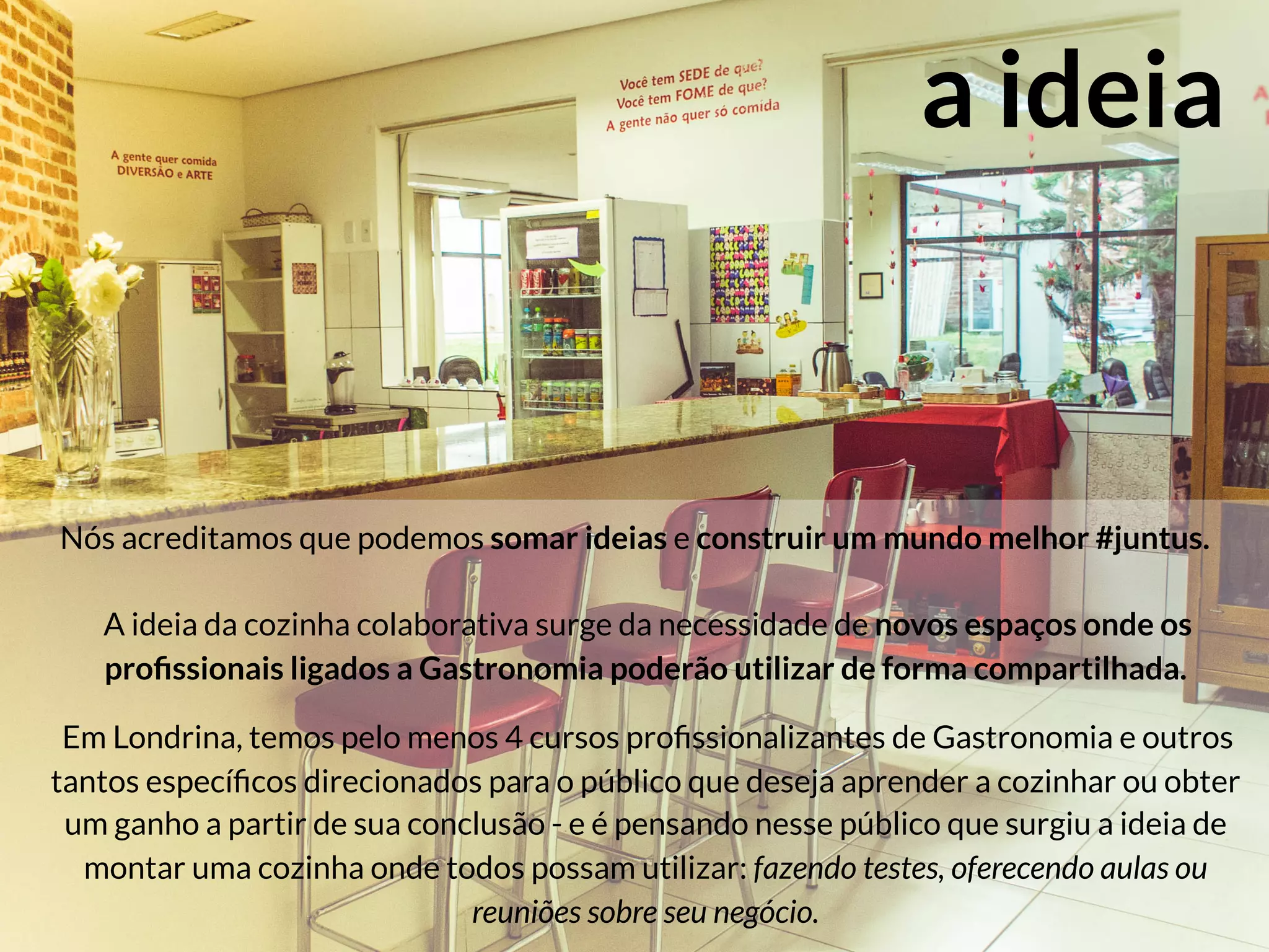 a ideia
Nós acreditamos que podemos somar ideias e construir um mundo melhor #juntus.

A ideia da cozinha colaborativa surge da necessidade de novos espaços onde os
proﬁssionais ligados a Gastronomia poderão utilizar de forma compartilhada. 

Em Londrina, temos pelo menos 4 cursos proﬁssionalizantes de Gastronomia e outros
tantos especíﬁcos direcionados para o público que deseja aprender a cozinhar ou obter
um ganho a partir de sua conclusão - e é pensando nesse público que surgiu a ideia de
montar uma cozinha onde todos possam utilizar: fazendo testes, oferecendo aulas ou
reuniões sobre seu negócio.
 
