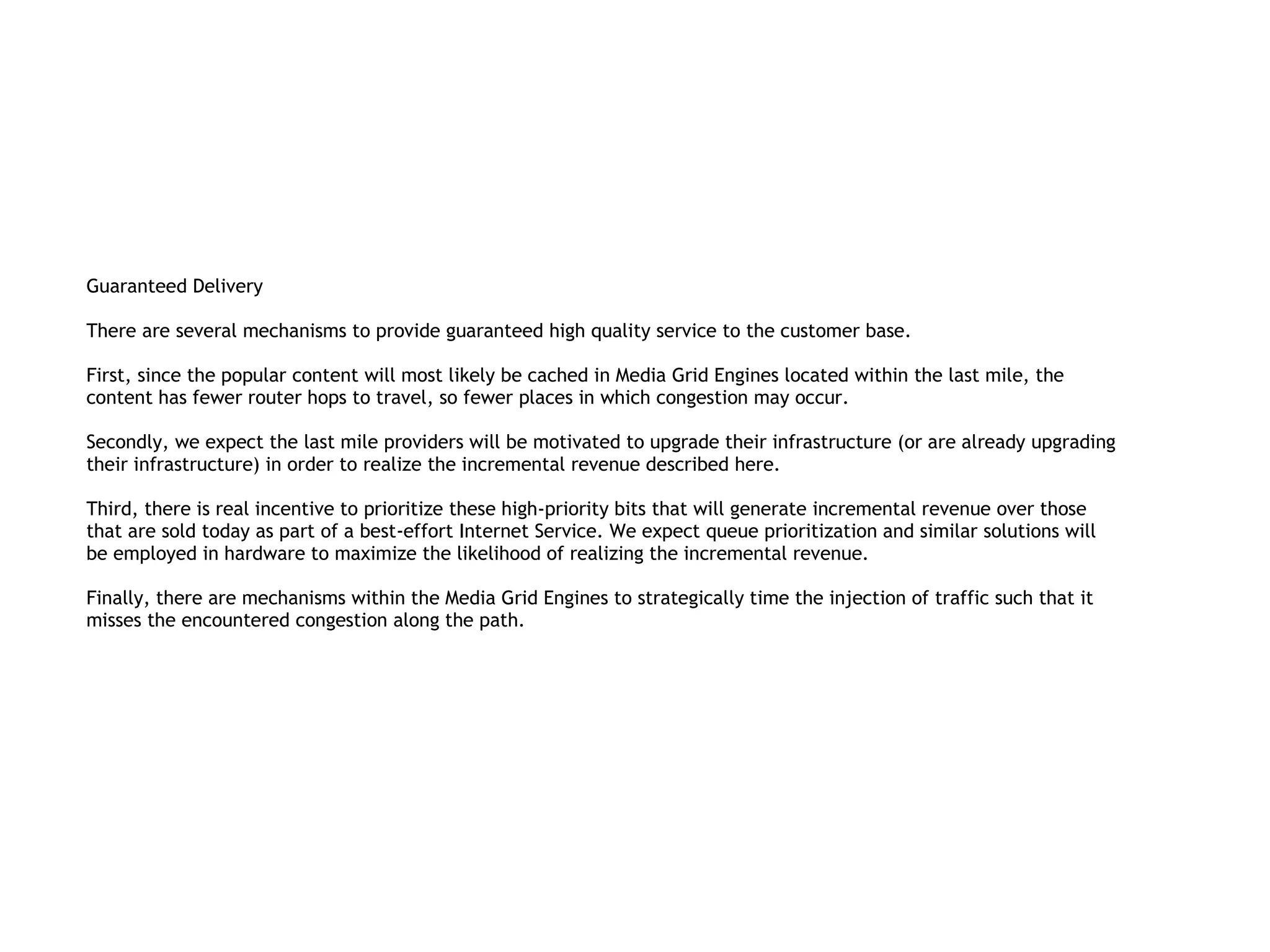 Guaranteed Delivery

There are several mechanisms to provide guaranteed high quality service to the customer base.

First, since the popular content will most likely be cached in Media Grid Engines located within the last mile, the
content has fewer router hops to travel, so fewer places in which congestion may occur.

Secondly, we expect the last mile providers will be motivated to upgrade their infrastructure (or are already upgrading
their infrastructure) in order to realize the incremental revenue described here.

Third, there is real incentive to prioritize these high-priority bits that will generate incremental revenue over those
that are sold today as part of a best-effort Internet Service. We expect queue prioritization and similar solutions will
be employed in hardware to maximize the likelihood of realizing the incremental revenue.

Finally, there are mechanisms within the Media Grid Engines to strategically time the injection of traffic such that it
misses the encountered congestion along the path.
 