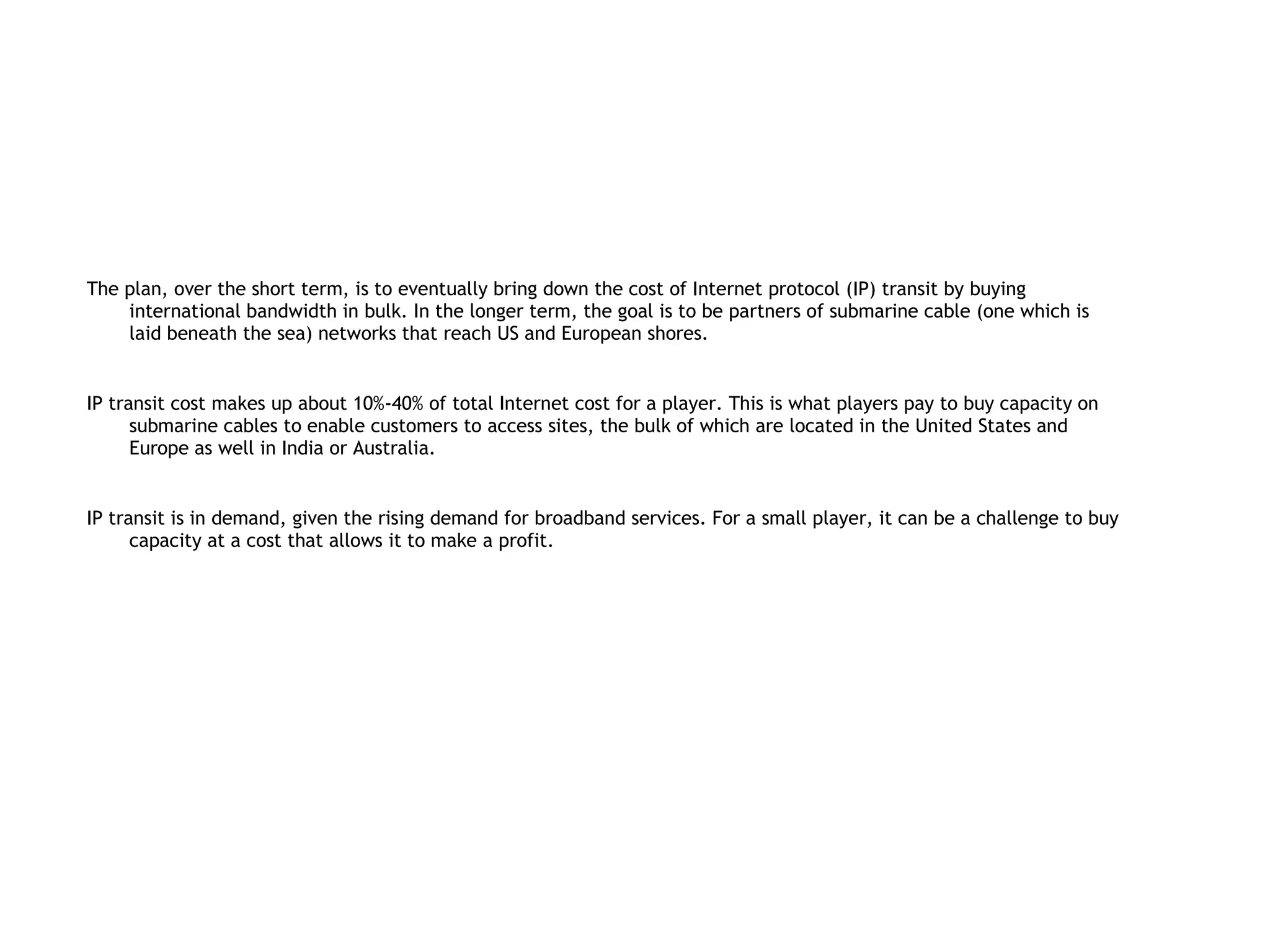 The plan, over the short term, is to eventually bring down the cost of Internet protocol (IP) transit by buying
    international bandwidth in bulk. In the longer term, the goal is to be partners of submarine cable (one which is
    laid beneath the sea) networks that reach US and European shores.


IP transit cost makes up about 10%-40% of total Internet cost for a player. This is what players pay to buy capacity on
      submarine cables to enable customers to access sites, the bulk of which are located in the United States and
      Europe as well in India or Australia.


IP transit is in demand, given the rising demand for broadband services. For a small player, it can be a challenge to buy
      capacity at a cost that allows it to make a profit.
 