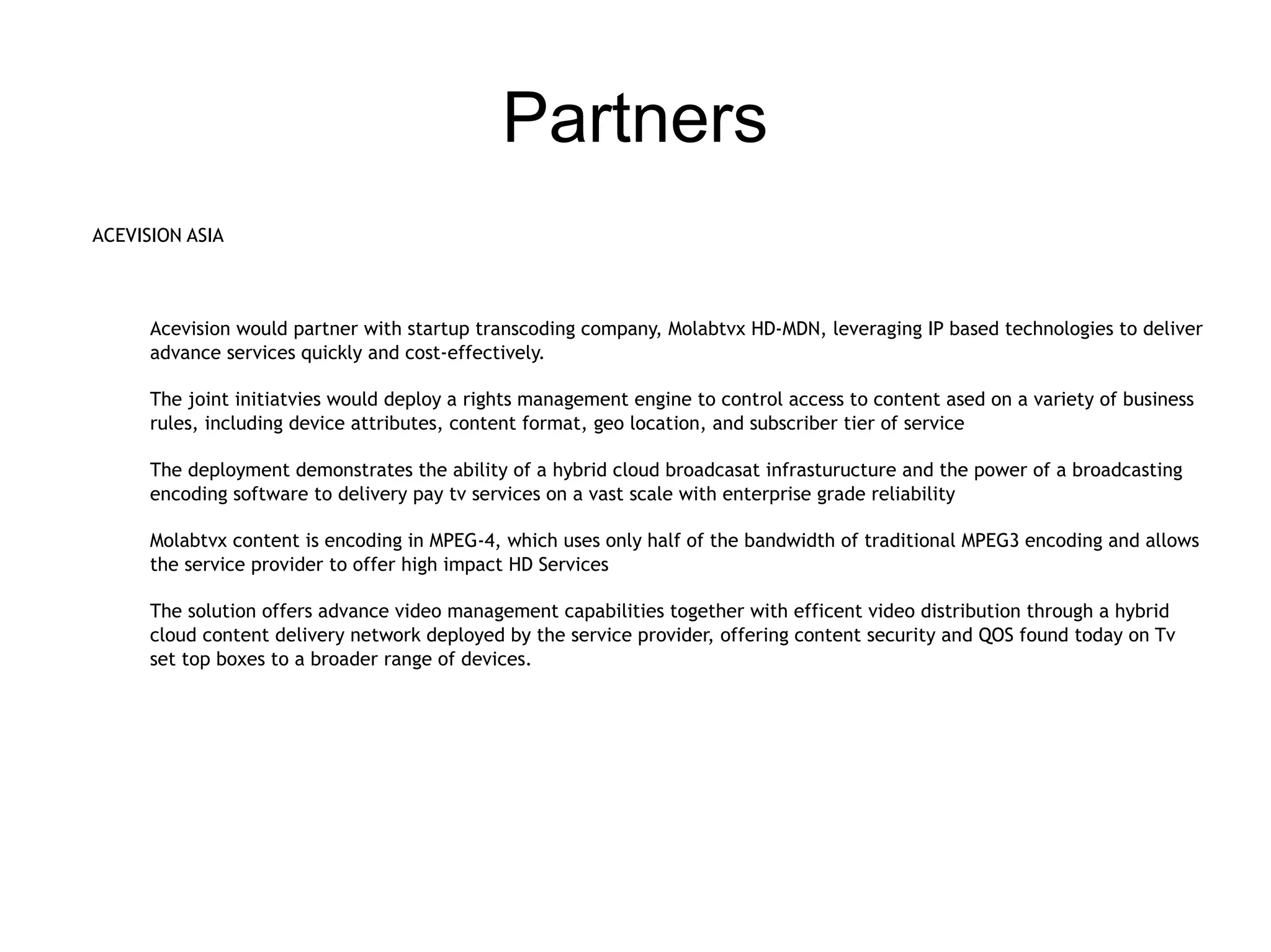 Partners
ACEVISION ASIA



      Acevision would partner with startup transcoding company, Molabtvx HD-MDN, leveraging IP based technologies to deliver
      advance services quickly and cost-effectively.

      The joint initiatvies would deploy a rights management engine to control access to content ased on a variety of business
      rules, including device attributes, content format, geo location, and subscriber tier of service

      The deployment demonstrates the ability of a hybrid cloud broadcasat infrasturucture and the power of a broadcasting
      encoding software to delivery pay tv services on a vast scale with enterprise grade reliability

      Molabtvx content is encoding in MPEG-4, which uses only half of the bandwidth of traditional MPEG3 encoding and allows
      the service provider to offer high impact HD Services

      The solution offers advance video management capabilities together with efficent video distribution through a hybrid
      cloud content delivery network deployed by the service provider, offering content security and QOS found today on Tv
      set top boxes to a broader range of devices.
 