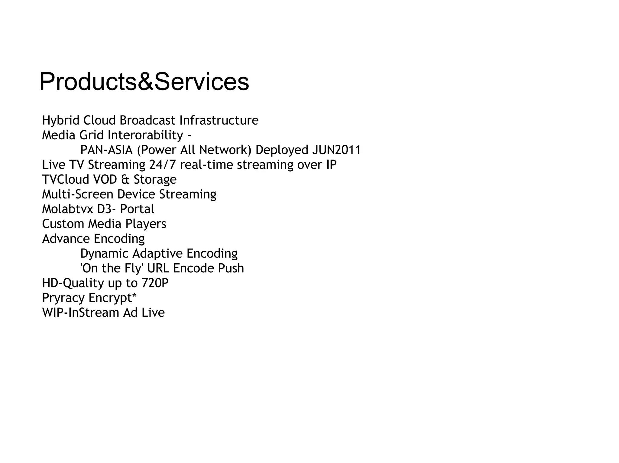 Products&Services
Hybrid Cloud Broadcast Infrastructure
Media Grid Interorability -
       PAN-ASIA (Power All Network) Deployed JUN2011
Live TV Streaming 24/7 real-time streaming over IP
TVCloud VOD & Storage
Multi-Screen Device Streaming
Molabtvx D3- Portal
Custom Media Players
Advance Encoding
       Dynamic Adaptive Encoding
       'On the Fly' URL Encode Push
HD-Quality up to 720P
Pryracy Encrypt*
WIP-InStream Ad Live
 