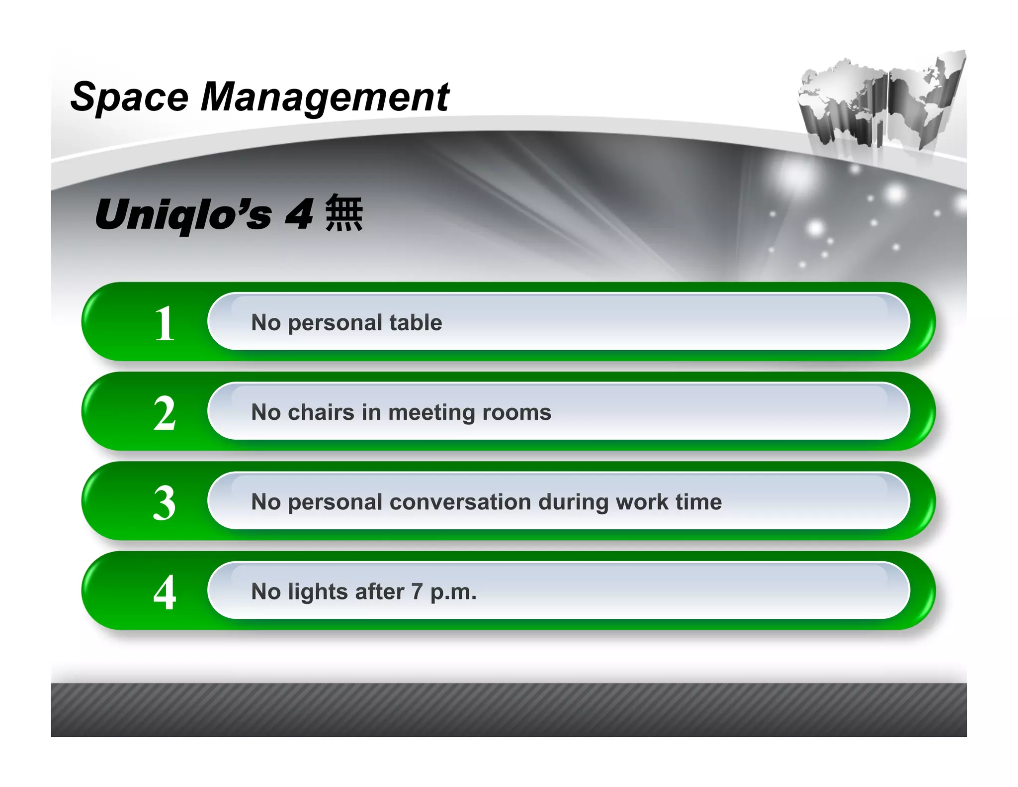 Space Management

Uniqlo’s 4

   1   No personal table



   2   No chairs in meeting rooms



   3   No personal conversation during work time



   4   No lights after 7 p.m.
 