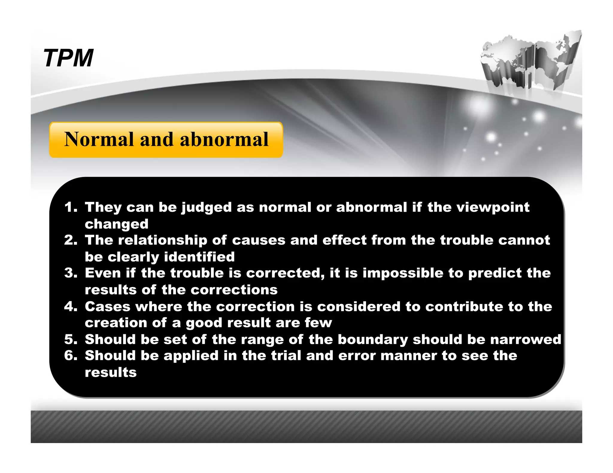 TPM


 Normal and abnormal


 1.  They can be judged as normal or abnormal if the viewpoint
     changed
 2.  The relationship of causes and effect from the trouble cannot
     be clearly identified
 3.  Even if the trouble is corrected, it is impossible to predict the
     results of the corrections
 4.  Cases where the correction is considered to contribute to the
     creation of a good result are few
 5.  Should be set of the range of the boundary should be narrowed
 6.  Should be applied in the trial and error manner to see the
     results
 