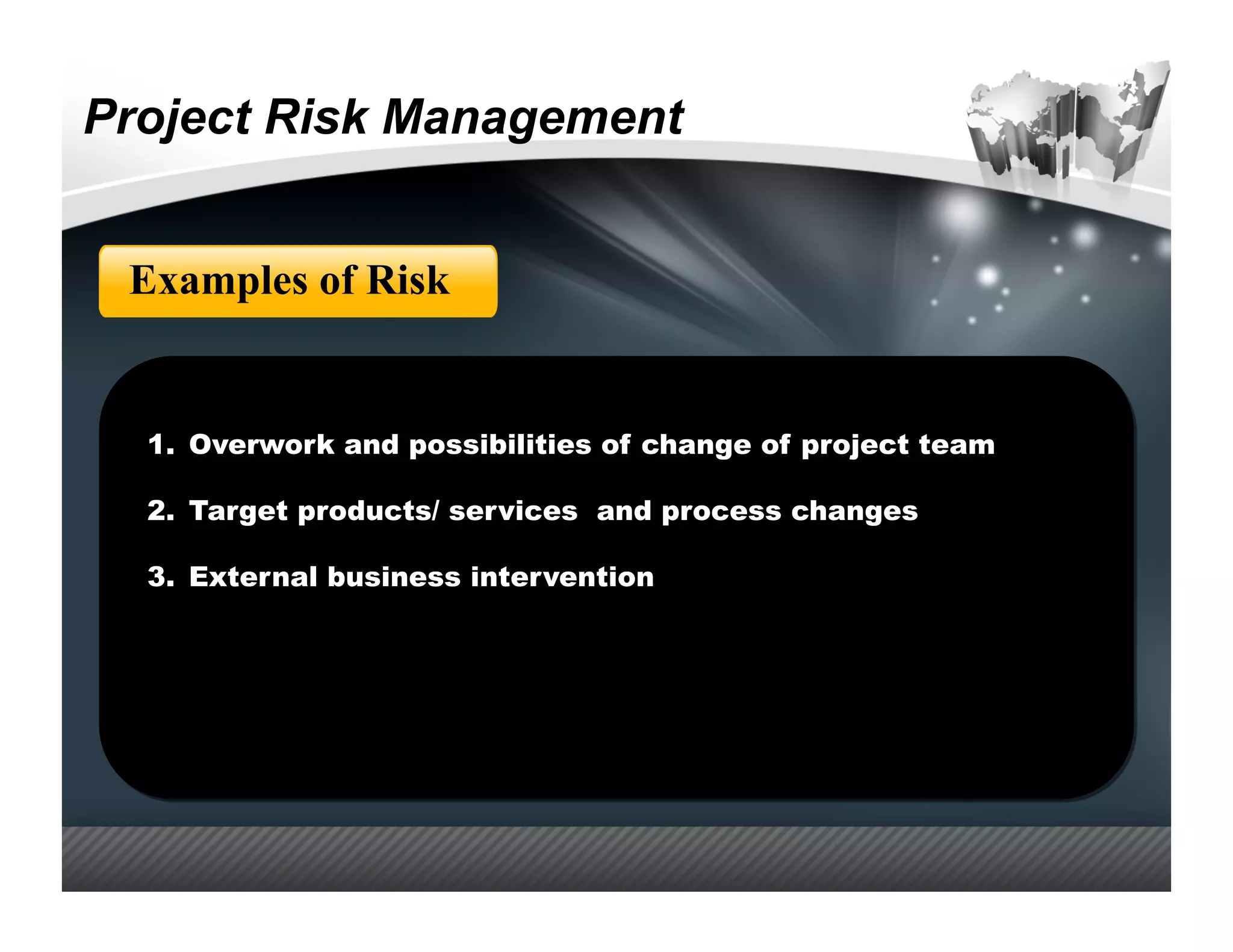 Project Risk Management


 Examples of Risk


  1.  Overwork and possibilities of change of project team

  2.  Target products/ services and process changes

  3.  External business intervention
 