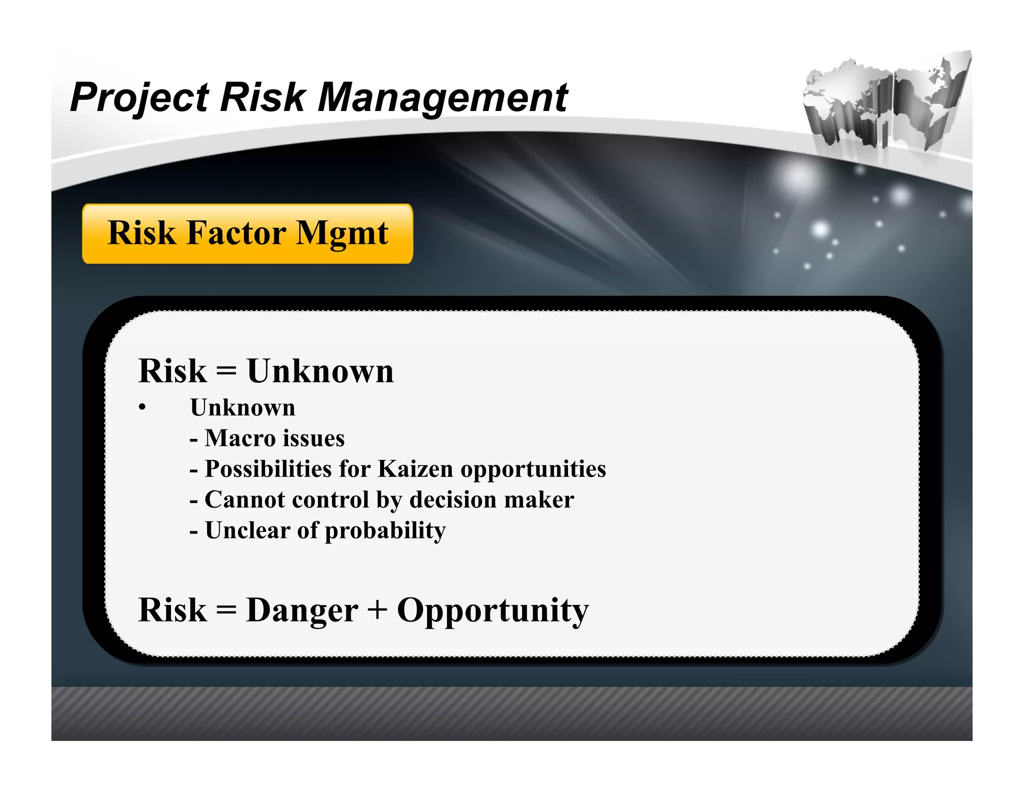 Project Risk Management


 Risk Factor Mgmt


   Risk = Unknown
   •    Unknown
        - Macro issues
        - Possibilities for Kaizen opportunities
        - Cannot control by decision maker
        - Unclear of probability


   Risk = Danger + Opportunity
 
