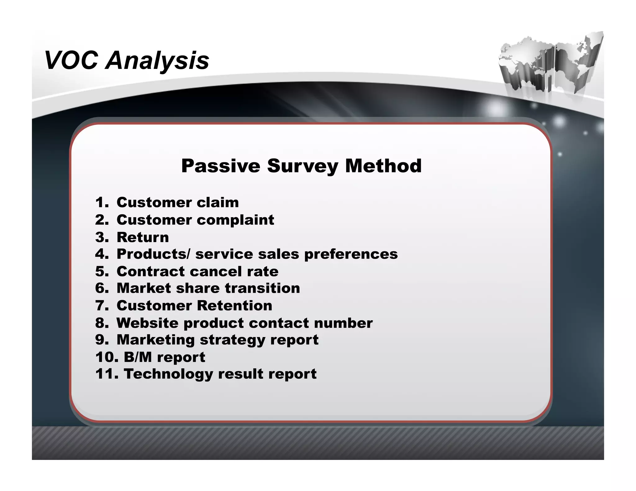 VOC Analysis



              Passive Survey Method
   1.  Customer claim
   2.  Customer complaint
   3.  Return
   4.  Products/ service sales preferences
   5.  Contract cancel rate
   6.  Market share transition
   7.  Customer Retention
   8.  Website product contact number
   9.  Marketing strategy report
   10.  B/M report
   11.  Technology result report
 