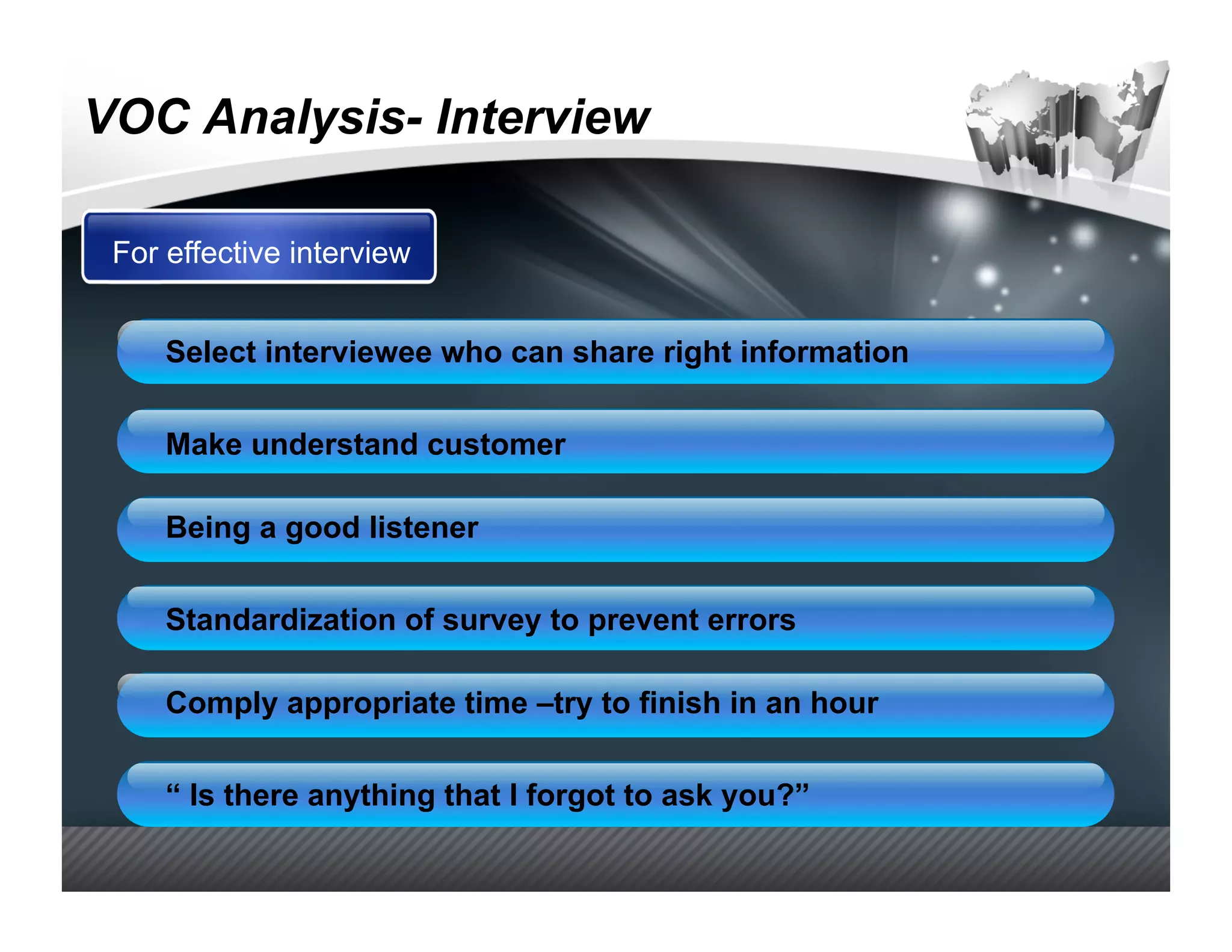 VOC Analysis- Interview

 For effective interview


     Select interviewee who can share right information

     Make understand customer

     Being a good listener


     Standardization of survey to prevent errors

     Comply appropriate time –try to finish in an hour

     “ Is there anything that I forgot to ask you?”
 