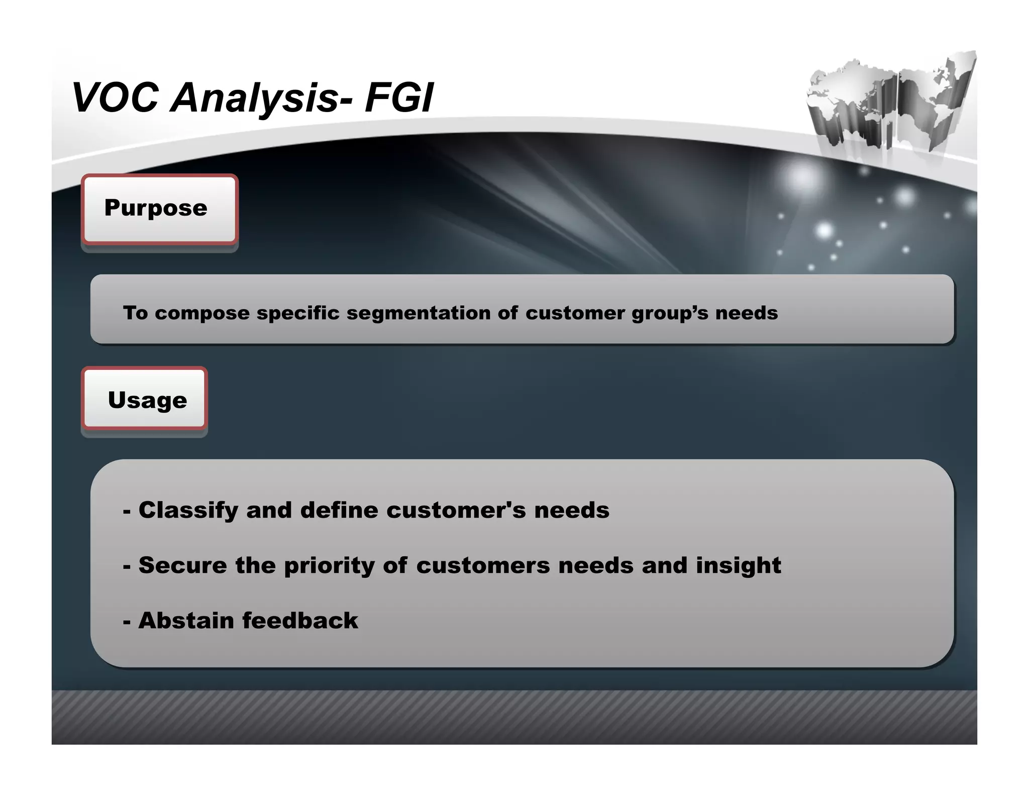 VOC Analysis- FGI

 Purpose



  To compose specific segmentation of customer group’s needs



 Usage



  -  Classify and define customer's needs

  -  Secure the priority of customers needs and insight

  -  Abstain feedback
 