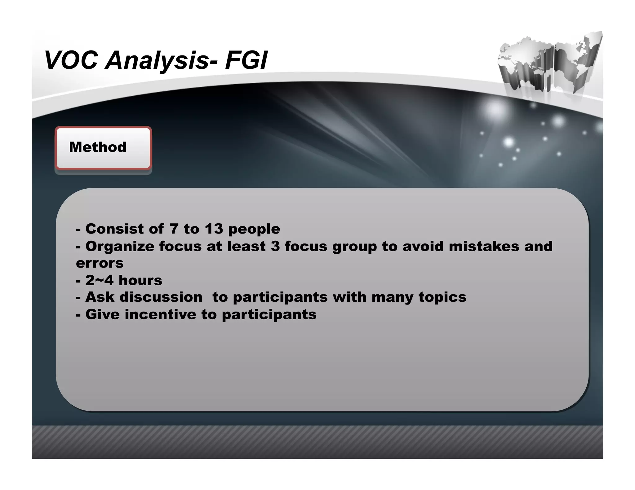 VOC Analysis- FGI


  Method




  -  Consist of 7 to 13 people
  -  Organize focus at least 3 focus group to avoid mistakes and
  errors
  -  2~4 hours
  -  Ask discussion to participants with many topics
  -  Give incentive to participants
 
