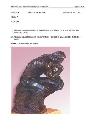 Model de prova d’Història de l’art per a les PAU 2011                Pàgina 1 de 8


SÈRIE X                PAU - Curs XXXXX                  HISTORIA DE L’ ART

Opció A

Exercici 1



1. Resumiu o esquematitzeu el procediment que seguiu per comentar una obra
   pictòrica[1 punt]

2. Apliqueu aquest esquema de comentari a l’obra obra El pensador, de Rodin [4
   punts]

Obra 1: El pensador, de Rodin
 