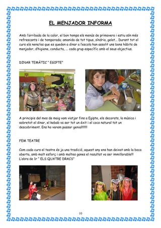 EL MENJADOR INFORMA

Amb l’arribada de la calor, el bon temps els menús de primavera i estiu són més
refrescants i de temporada; amanida de tot tipus, síndria, gelat... Durant tot el
curs els nens/es que es queden a dinar a l’escola han assolit uns bons hàbits de
menjador, d’higiene, conducta, ... cada grup específic amb el seus objectius.



DINAR TEMÀTIC “ EGIPTE”




A principis del mes de maig vam viatjar fins a Egipte, els decorats, la música i
sobretot el dinar, el kebab va ser tot un éxit i el coco natural tot un
descobriment. Ens ho varem passar genial!!!!!!!



FEM TEATRE

Com cada curs el teatre és ja una tradició, aquest any ens han deixat amb la boca
oberta, amb molt esforç i amb moltes ganes el resultat va ser immillorable!!!
L’obra de 1r “ ELS QUATRE DRACS”




                                        10
 