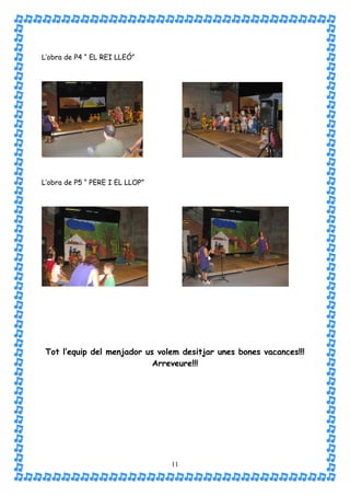 L’obra de P4 “ EL REI LLEÓ”




L’obra de P5 “ PERE I EL LLOP”




 Tot l’equip del menjador us volem desitjar unes bones vacances!!!
                            Arreveure!!!




                                 11
 