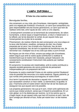 L’AMPA INFORMA...
                     El futur és a les nostres mans!

Benvolgudes famílies,
Ara comencem un nou cicle, ple d’incerteses, interrogants i ambigüitats,
però a la vegada ple d’ambició i d’evolució, un canvi que comportarà una
gran responsabilitat vers les futures generacions; un canvi que hem de
realitzar entre tots; amb l’ajuda de tots i amb un únic objectiu.
L’ensenyament consisteix en la transmissió de coneixements, de valors
humanitaris, a donar espai a l’experimentació, a induir a l’observació i a
la reflexió, per tal de descobrir la veritat; és per aquest motiu que
l’ensenyament és el pilar de la societat.
Pròximament, els nostres infants de sisè començaran una nova etapa en
la seva vida formativa; vosaltres, companys de sisè, heu d’estar
preparats per al canvi; heu d’omplir-vos d’estímuls, heu de tenir
capacitat autodidacta, heu de tenir la capacitat de transformar-vos, de
reinventar-vos i d’adaptar-vos al nou cicle que esteu a punt d’iniciar.
No tingueu por de mirar al futur, encara que estigui ple d’incerteses,
estem segurs que amb la vostra ajuda contribuirem a realitzar la
transformació que el nostre món necessita, perquè l’educació i els
coneixements constitueixen l’instrument més poderós per realitzar
aquest canvi.
El compromís i la saviesa són inestimables; amb la vostra contribució a
aquesta societat generareu els canvis profunds de pensament
indispensables per a la preparació del futur.
Expresseu la vostra creativitat! Creieu en els vostres somnis! Qualsevol
cosa és possible! No renuncieu a la vostra essència. Sigueu pacients, ja
que només amb perseverança aconseguireu el vostre triomf.
Avui tenim l’oportunitat de demostrar a aquest món, a aquesta societat,
que necessitem construir un futur viable. La democràcia, la igualtat, la
pau i l’harmonia amb el nostre entorn natural han de ser les bases per
assegurar-nos que aquest canvi és possible.
Les properes generacions i les que ja hi som, mirem amb optimisme els
canvis que s’estan produint, sense que m’importi la procedència. En un
món global, no hi ha distàncies per recórrer, no hi ha camins que no
s’hagin traçat, és per aquest motiu que hem d’il·luminar el camí, hem de
tenir coratge per afrontar el futur, lluitar pel nostre futur i el del nostres
fills.

                                      12
 