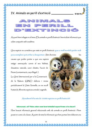 IV. Animals en perill d’extinció                     ___________________




A quart hem indagat en el tema Els animals en perill d’extinció i hem trobat informació que

volem compartir amb vosaltres:



Una espècie es considera que està en perill d’extinció quan a nivell mundial queden molt

pocs exemplars i pot arribar a desaparèixer. Són diverses                               les

causes que poden portar a que una espècie

estigui amenaçada: canvis al seu hàbitat,

desastres naturals, canvi climàtic, l’acció de

l’home (contaminació, caça il·legal…).

La Unió Internacional per a la Conservació

de la Natura (UINC) elabora i revisa

periòdicament la Llista Vermella, on es recull

l’estat de diferents espècies animals i vegetals.



               Actualment hi ha més de 10.000 espècies en perill d’extinció!!!



       Interessant, oi? Voleu saber com hem treballat aquest tema a la classe?

Hem buscat informació general relacionada amb els animals en perill d’extinció i l’hem

posat en comú a la classe. A partir de tota la informació que hem portat, hem elaborat una


                                              16
 