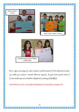 Robin, Weam i
   Toriya




                                                   Jordi, Laura, Arnau i Àlvaro




                Claudia Conejo, Paula Muñoz
                        i Paula Salas




  Però… algú s’encarrega de cuidar animals en perill d’extinció?? Hi ha diferents Centres

  que vetllen per mantenir i atendre diferents espècies. A quart tenim previst visitar el

  Centre de Recuperació d’Amfibis i Rèptils de Catalunya (CRARC).


  RECORDEU: Quan una espècie desapareix és impossible recuperar-la!!




                                              19
 