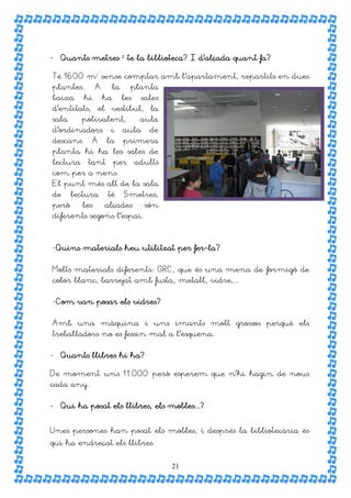 - Quants metres ² te la biblioteca? I d’alçada quant fa?

Té 1600 m² sense comptar amb l’apartament, repartits en dues
plantes.        A     la       planta
baixa      hi       ha     les    sales
d’entitats, el vestíbul, la
sala      polivalent,             aula
d’ordinadors         i     aula     de
descans.        A   la     primera
planta hi ha les sales de
lectura     tant         per     adults
com per a nens.
El punt més alt de la sala
de     lectura       té    5metres,
però      les       alçades        són
diferents segons l’espai.



-Quins materials heu utilitzat per fer-la?


Molts materials diferents: GRC, que és una mena de formigó de
color blanc, barrejat amb fusta, metall, vidre,...


-Com van posar els vidres?


Amb una màquina i uns imants molt grossos perquè els
treballadors no es fessin mal a l’esquena.


- Quants llibres hi ha?

De moment uns 11.000 però esperem que n’hi hagin de nous
cada any.


- Qui ha posat els llibres, els mobles...?


Unes persones han posat els mobles, i després la bibliotecària és
qui ha endreçat els llibres.


                                          21
 