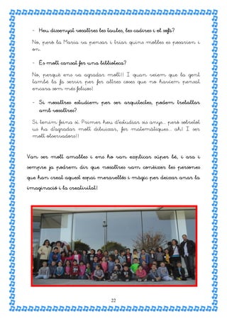 - Heu dissenyat vosaltres les taules, les cadires i el sofà?

  No, però la Maria va pensar i triar quins mobles es posarien i
  on.


  - És molt cansat fer una biblioteca?

  No, perquè ens va agradar molt!! I quan veiem que la gent
  també la fa servir per fer altres coses que no havíem pensat
  encara som més feliços!


  - Si nosaltres estudiem per ser arquitectes, podem treballar
    amb vosaltres?

  Si tenim feina sí. Primer heu d’estudiar sis anys... però sobretot
  us ha d’agradar molt dibuixar, fer matemàtiques... ah! I ser
  molt observadors!!



Van ser molt amables i ens ho van explicar súper bé, i ara i

sempre ja podrem dir que nosaltres vam conèixer les persones

que han creat aquest espai meravellós i màgic per deixar anar la

imaginació i la creativitat!




                                   22
 