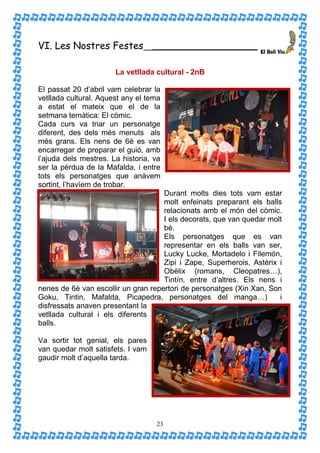 VI. Les Nostres Festes             __________________________


                       La vetllada cultural - 2nB

El passat 20 d’abril vam celebrar la
vetllada cultural. Aquest any el tema
a estat el mateix que el de la
setmana temàtica: El còmic.
Cada curs va triar un personatge
diferent, des dels més menuts als
més grans. Els nens de 6è es van
encarregar de preparar el guió, amb
l’ajuda dels mestres. La historia, va
ser la pèrdua de la Mafalda, i entre
tots els personatges que anàvem
sortint, l’havíem de trobar.
                                     Durant molts dies tots vam estar
                                     molt enfeinats preparant els balls
                                     relacionats amb el món del còmic.
                                     I els decorats, que van quedar molt
                                     bé.
                                     Els personatges que es van
                                     representar en els balls van ser,
                                     Lucky Lucke, Mortadelo i Filemón,
                                     Zipi i Zape, Superherois, Astèrix i
                                     Obèlix (romans, Cleopatres…),
                                     Tintín, entre d’altres. Els nens i
nenes de 6è van escollir un gran repertori de personatges (Xin Xan, Son
Goku, Tintin, Mafalda, Picapedra, personatges del manga…)              i
disfressats anaven presentant la
vetllada cultural i els diferents
balls.

Va sortir tot genial, els pares
van quedar molt satisfets. I vam
gaudir molt d’aquella tarda.




                                    23
 