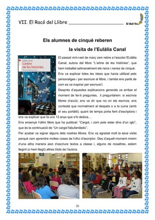 VII. El Racó del Llibre                  ____________________________




                    Els alumnes de cinquè reberen
                                         la visita de l’Eulàlia Canal
                                El passat vint-i-set de març vam rebre a l’escola l’Eulàlia
                                Canal, autora del llibre “L’arbre de les històries”, que
                                hem treballat setmanalment els nens i nenes de cinquè.
                                Ens va explicar totes les idees que havia utilitzat pels
                                personatges i per escriure el llibre, i també ens parlà de
                                com es va inspirar per escriure’l.
                                Després d’aquestes explicacions generals va arribar el
                                moment de fer-li preguntes, li preguntàrem: si escrivia
                                llibres d’acció, ens va dir que no; on els escrivia, ens
                                contestà que normalment al despatx o a la cuina (amb
                                el seu portàtil); quant de temps porta fent d’escriptora i
ens va explicar que fa uns 13 anys que s’hi dedica…
Ens ensenyà l’últim llibre que ha publicat: “Cargol, i com pots estar dins d’un iglú”,
que és la continuació de “Un cargol fabufantàstic”.
Per acabar va signar alguns dels nostres llibres. Ens va agradat molt la seva visita
perquè vam aprendre moltes coses de l’ofici d’escriptor. Des d’aquell moment mirem
d’una altra manera això d’escriure textos a classe i, alguns de nosaltres, estem
llegint (o hem llegit) altres títols de l’autora.




                                               26
 