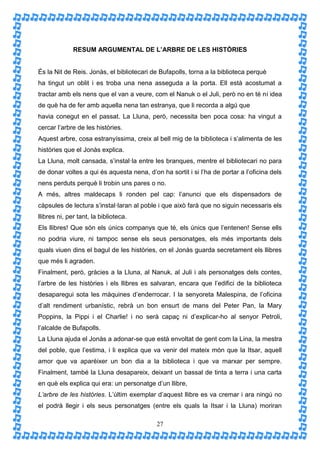 RESUM ARGUMENTAL DE L’ARBRE DE LES HISTÒRIES


És la Nit de Reis. Jonàs, el bibliotecari de Bufapolls, torna a la biblioteca perquè
ha tingut un oblit i es troba una nena asseguda a la porta. Ell està acostumat a
tractar amb els nens que el van a veure, com el Nanuk o el Juli, però no en té ni idea
de què ha de fer amb aquella nena tan estranya, que li recorda a algú que
havia conegut en el passat. La Lluna, però, necessita ben poca cosa: ha vingut a
cercar l’arbre de les històries.
Aquest arbre, cosa estranyíssima, creix al bell mig de la biblioteca i s’alimenta de les
històries que el Jonàs explica.
La Lluna, molt cansada, s’instal·la entre les branques, mentre el bibliotecari no para
de donar voltes a qui és aquesta nena, d’on ha sortit i si l’ha de portar a l’oficina dels
nens perduts perquè li trobin uns pares o no.
A més, altres maldecaps li ronden pel cap: l’anunci que els dispensadors de
càpsules de lectura s’instal·laran al poble i que això farà que no siguin necessaris els
llibres ni, per tant, la biblioteca.
Els llibres! Que són els únics companys que té, els únics que l’entenen! Sense ells
no podria viure, ni tampoc sense els seus personatges, els més importants dels
quals viuen dins el bagul de les històries, on el Jonàs guarda secretament els llibres
que més li agraden.
Finalment, però, gràcies a la Lluna, al Nanuk, al Juli i als personatges dels contes,
l’arbre de les històries i els llibres es salvaran, encara que l’edifici de la biblioteca
desaparegui sota les màquines d’enderrocar. I la senyoreta Malespina, de l’oficina
d’alt rendiment urbanístic, rebrà un bon ensurt de mans del Peter Pan, la Mary
Poppins, la Pippi i el Charlie! i no serà capaç ni d’explicar-ho al senyor Petroli,
l’alcalde de Bufapolls.
La Lluna ajuda el Jonàs a adonar-se que està envoltat de gent com la Lina, la mestra
del poble, que l’estima, i li explica que va venir del mateix món que la Itsar, aquell
amor que va aparèixer un bon dia a la biblioteca i que va marxar per sempre.
Finalment, també la Lluna desapareix, deixant un bassal de tinta a terra i una carta
en què els explica qui era: un personatge d’un llibre,
L’arbre de les històries. L’últim exemplar d’aquest llibre es va cremar i ara ningú no
el podrà llegir i els seus personatges (entre els quals la Itsar i la Lluna) moriran

                                           27
 