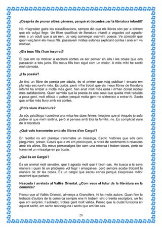 ¿Després de provar altres gèneres, perquè et decantes per la literatura infantil?

No m'agraden gaire les classificacions, sempre dic que els llibres són per a tothom
que els vulgui llegir. Un llibre qualificat de literatura infantil a vegades pot agradar
més a un adult que a un nen. Jo vaig començar escrivint poesia. Va coincidir que
quan vaig tenir els meus fills, passàvem moltes estones explicant contes i això em va
motivar.

¿Els teus fills t'han inspirat?

El que em va motivar a escriure contes va ser pensar en ells i les coses que ens
passaven a tots junts. Els meus fills han sigut com un motor. A més m'hi he sentit
molt còmoda.

¿I la poesia?

Jo tinc un llibre de poesia per adults, és el primer que vaig publicar i encara em
plantejo escriure'n més. És curiós, però m'he trobat que els meus llibres de literatura
infantil ha arribat a molta més gent, han anat molt més enllà i m'han donat moltes
més satisfaccions. Quan sembla que la poesia és una cosa que queda molt reduïda
a poca gent, molt elitista o potser perquè molta gent no s'atreveix a entrar-hi. Sento
que arribo més lluny amb els contes.

¿Pots viure d'escriure?

Jo sóc psicòloga i combino una mica les dues feines. Imagino que si visqués jo sola
potser sí que me'n sortiria, però si penses amb tota la família, no. És complicat viure
de la literatura

¿Què vols transmetre amb els llibres d'en Cargol?

En realitat no em plantejo transmetre un missatge. Escric històries que són com
preguntes, potser. Coses que a mi em preocupen, a nivell de sentiments o relacions
amb els altres. Els meus personatges fan com una recerca i troben coses, però no
transmet un missatge en particular.

¿Qui és en Cargol?

És un animal molt sensible, que li agrada molt que li facin cas. Ho busca a la seva
manera i quan té un problema vol fugir i amagar-se, però sempre acaba trobant la
manera de dir les coses. És un cargol que escriu cartes perquè s'expressa millor
escrivint que parlant.

Nascuda i arrelada al Vallès Oriental. ¿Com veus el futur de la literatura en la
comarca?

Penso que al Vallès Oriental, almenys a Granollers, hi ha molts autors. Quan fem la
trobada d'autors de la comarca sempre ens hi trobem vint o trenta escriptors, un fet
que em sorprèn. I sobretot, trobes gent molt vàlida. Penso que la ciutat funciona en
aquest sentit, em sento reconeguda i sento que em fan cas.

                                          29
 