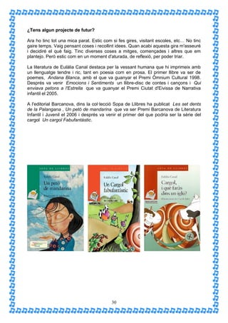 ¿Tens algun projecte de futur?

Ara ho tinc tot una mica parat. Estic com si fes gires, visitant escoles, etc… No tinc
gaire temps. Vaig pensant coses i recollint idees. Quan acabi aquesta gira m'asseuré
i decidiré el què faig. Tinc diverses coses a mitges, començades i altres que em
plantejo. Però estic com en un moment d'aturada, de reflexió, per poder triar.

La literatura de Eulàlia Canal destaca per la vessant humana que hi imprimeix amb
un llenguatge tendre i ric, tant en poesia com en prosa. El primer llibre va ser de
poemes, Andana Blanca, amb el que va guanyar el Premi Òmnium Cultural 1998.
Després va venir Emocions i Sentiments un llibre-disc de contes i cançons i Qui
enviava petons a l'Estrella que va guanyar el Premi Ciutat d'Eivissa de Narrativa
infantil el 2005.

A l'editorial Barcanova, dins la col·lecció Sopa de Llibres ha publicat Les set dents
de la Palangana , Un petó de mandarina que va ser Premi Barcanova de Literatura
Infantil i Juvenil el 2006 i després va venir el primer del que podria ser la sèrie del
cargol Un cargol Fabufantàstic.




                                          30
 