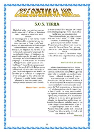 S.O.S. TERRA
   El día 9 de Maig vam veure un teatre en          L'excursió del dia 9 de maig del 2012 va ser
 català, anomenat S.O.S Terra, a Barcelona-         molt entretinguda perquè l'obra era divertida i
     Sants. L’espectacle tractava del medi                 també tenia una mica de misteri.
                    ambient.                          Abans d'entrar al teatre uns estaven jugant
Els personatges eren la web, Karim, Twister          amb uns “skates” petits(TEC DEK), d'altres
    i en Matrix. Ells en explicaven que ens              saltaven a la corda imaginària i altres
    estem carregant la Terra, el gel s’ està              persones parlaven amb els mestres.
desfent, els boscos cremant-se i cada vegada         Un cop vam arribar al teatre vam passar pel
     contaminem més amb els cotxes, les                camp del Barça, el Camp Nou i tots vam
fabriques, les màquines, etc. Per això el seu         començar a cantar les cançons típiques del
  professor els va manar fer un projecte del                             Barça.
  canvi climàtic. Llavors el Matrix com era         Durant tota l'excursió va fer molt bon temps,
superdotat i sempre ho feia tot ell, els va fer     va fer sol,vam anar a aquesta sortida cinquè i
  una trampa perquè col·laboressin els seus                               sisè.
companys. El Matrix anava a una acadèmia
    de Super Herois i amb ajuda dels seus                            Marta Font i Ariandna
  “col·legues” Super Herois van aconseguir
tancar el Karim , la Web i la Twister en una  L’obra començava amb uns nois fent un
 gàbia perquè col·laboressin en el projecte.
                                          treball sobre el escalfament global. Twister i
Quant van acabar el projecte per pressió van
                                          Karim es van barallar amb el Matrix, però de
descobrir que el Matrix els hi va enganyar i
                                           cop i volta el Matrix (el nen més llest)venia
  li van tornar, però al final tot va sortir bé.
                                             corrent i cridant de por, perquè li estaven
    L’obra ens va agradar bastant perquè a     perseguint perquè en el treball havia
      sobre que ha sigut interessant, ens a
                                          descobert una cosa que no devia. el Matrix li
  ensenyat moltes coses del canvi climàtic.
                                         va donar la carpeta al Karim (un noi estranger
                                            enamorat de la Twister) i van quedar en un
                    Marta Fuer i Natàlia  carrer. La Web (una nena que se li dona molt
                                            bé la informàtica) va mirar la carpeta i va
                                           arribar el Matrix, van xerrar una estona i els
                                          van segrestar quant es va aixecar eren en una
                                           “gàbia” i no podien sortir. Van escoltar unes
                                             grabacions en les que tenien que ajudar al
                                           planeta, van fer una llista amb les coses per
                                         impedir el escalfament global tot seguit es van
                                           donar compte de que era el Matrix el que es
                                              va segrestar perquè fessin ells el treball.
                                          Aquesta obra ens ha agradat molt i al final el
                                           “pringat” que li tocava fer tot el treball a fet
                                                       que als demés ho fessin.
                                                                                       Maria R.


                                                   33
 
