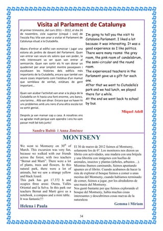 Visita al Parlament de Catalunya
Al primer trimestre, del curs 2011 – 2012, el dia 24
de novembre, cicle superior (cinquè i sisè) de I’m going to tell you the visit to
l'escola Pau Vila van anar a visitar el Parlament de
                                                     Catalonia Parlament. I liked a lot
Catalunya situat a la Ciutadella.
                                                        because it was interesting. It was a
Abans d'entrar al edifici van esmorzar i jugar una      good experience so I like politics.
estona als jardins de davant del Parlament. Quan        There were many rooms: the grey
van entrar van veure els salons que van poder, la
                                                        room, the pink room of candelabrum,
més interessant va ser quan van entrar al
semicercle. Quan van sortir els hi van donar un         the semi-circular and the round
quadernet per anar omplint mentre passejaven i          room.
escoltaven les històries dels edificis més              The experienced teachers in the
importants de la Ciutadella, encara que també van       Parlament gave us a gift for each
veure coses importants com l'estàtua d'un mamut
que semblava de veritat, estàtues de gent               one.
important...                                            After that we went to Ciutadella’s
                                                        park and we had lunch, we played
Quan van acabar l'activitat van anar a la plaça de la   there for a while.
Ciutadella on hi havia una font enorme, uns bancs,
una tarima... Allà van dinar. Encara que va haver-hi    At the end we went back to school
uns problemes amb uns nens d'una altra escola tot       by bus.
va sortir genial.
                                                                                Miquel Adell
Després ja van marxar cap a casa. A nosaltres ens
va agradar molt perque vam apendre i ens ho vam
passar molt bé tots junts!

          Sandra Rubió i Anna Jiménez
                                   MONTSENY
We went to Montseny on 30th of               El 30 de marzo de 2012 fuimos al Montseny,
March. This excursion was very fun,          solamente los de 6º. Los monitores nos dieron un
because we walked with our friends           librito con actividades, una madera con una brújula
across the forest, with two teachers         y una libretita con imágenes con huellas de
“Bernat and Martí”. There were a lot         animales, insectos y plantas (árboles, arbustos…).
of plants, trees and flowers. In this        Mientras íbamos caminando, fuimos apuntando
natural park, there were a lot of            apuntes en el librito. Cuando acabamos de hacer la
animals, but we saw a strange yellow         ruta de explorar el bosque fuimos a comer a unas
and black lizard.                            mesitas del Montseny, cuando habíamos terminado
This park has got 17.372 h and               de comer, fuimos a jugar, por los alrededores de
ocupies three areas: Osona, Vallès           una masía del Montseny.
Oriental and la Selva. In this park our      Nos gustó bastante por que fuimos explorando el
teachers Bernat and Martí gave us a          bosque del Montseny, había muchas cosas
notebook, a compass and a mini table.        interesantes y descubrimos cosas nuevas de la
It was fantastic!!!                          naturaleza
                                                                           Gemma i Míriam
Helena i Paula

                                                  34
 