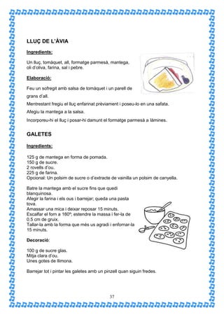 LLUÇ DE L’ÀVIA
Ingredients:

Un lluç, tomàquet, all, formatge parmesà, mantega,
oli d’oliva, farina, sal i pebre.

Elaboració:

Feu un sofregit amb salsa de tomàquet i un parell de
grans d’all.
Mentrestant fregiu el lluç enfarinat prèviament i poseu-lo en una safata.
Afegiu la mantega a la salsa.
Incorporeu-hi el lluç i posar-hi damunt el formatge parmesà a làmines.


GALETES

Ingredients:

125 g de mantega en forma de pomada.
150 g de sucre.
2 rovells d’ou.
225 g de farina.
Opcional: Un polsim de sucre o d’extracte de vainilla un polsim de canyella.

Batre la mantega amb el sucre fins que quedi
blanquinosa.
Afegir la farina i els ous i barrejar; queda una pasta
tova.
Amassar una mica i deixar reposar 15 minuts.
Escalfar el forn a 180º; estendre la massa i fer-la de
0.5 cm de gruix.
Tallar-la amb la forma que més us agradi i enfornar-la
15 minuts.

Decoració:

100 g de sucre glas.
Mitja clara d’ou.
Unes gotes de llimona.

Barrejar tot i pintar les galetes amb un pinzell quan siguin fredes.




                                           37
 