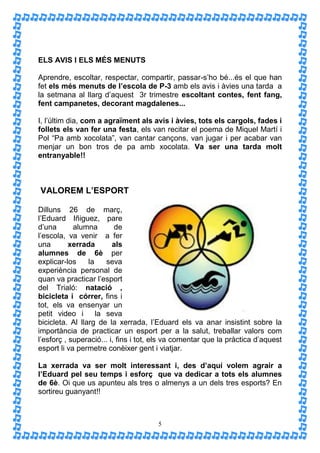 ELS AVIS I ELS MÉS MENUTS

Aprendre, escoltar, respectar, compartir, passar-s’ho bé...és el que han
fet els més menuts de l’escola de P-3 amb els avis i àvies una tarda a
la setmana al llarg d’aquest 3r trimestre escoltant contes, fent fang,
fent campanetes, decorant magdalenes...

I, l’últim dia, com a agraïment als avis i àvies, tots els cargols, fades i
follets els van fer una festa, els van recitar el poema de Miquel Martí i
Pol “Pa amb xocolata”, van cantar cançons, van jugar i per acabar van
menjar un bon tros de pa amb xocolata. Va ser una tarda molt
entranyable!!



VALOREM L’ESPORT

Dilluns 26 de març,
l’Eduard Iñiguez, pare
d’una       alumna        de
l’escola, va venir a fer
una        xerrada       als
alumnes de 6è per
explicar-los     la    seva
experiència personal de
quan va practicar l’esport
del Trialó: natació ,
bicicleta i córrer, fins i
tot, els va ensenyar un
petit video i       la seva
bicicleta. Al llarg de la xerrada, l’Eduard els va anar insistint sobre la
importància de practicar un esport per a la salut, treballar valors com
l’esforç , superació... i, fins i tot, els va comentar que la pràctica d’aquest
esport li va permetre conèixer gent i viatjar.

La xerrada va ser molt interessant i, des d’aquí volem agrair a
l’Eduard pel seu temps i esforç que va dedicar a tots els alumnes
de 6è. Oi que us apunteu als tres o almenys a un dels tres esports? En
sortireu guanyant!!



                                      5
 