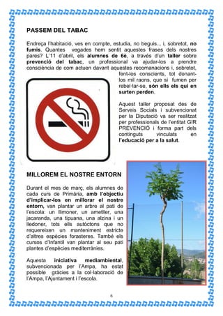 PASSEM DEL TABAC

Endreça l’habitació, ves en compte, estudia, no beguis... i, sobretot, no
fumis. Quantes vegades hem sentit aquestes frases dels nostres
pares? L’11 d’abril, els alumnes de 6è, a través d’un taller sobre
prevenció del tabac, un professional va ajudar-los a prendre
consciència de com actuen davant aquestes recomanacions i, sobretot,
                                      fent-los conscients, tot donant-
                                      los mil raons, que si fumen per
                                      rebel·lar-se, són ells els qui en
                                      surten perden.

                                       Aquest taller proposat des de
                                       Serveis Socials i subvencionat
                                       per la Diputació va ser realitzat
                                       per professionals de l’entitat GIR
                                       PREVENCIÓ i forma part dels
                                       continguts      vinculats       en
                                       l’educació per a la salut.




MILLOREM EL NOSTRE ENTORN

Durant el mes de març, els alumnes de
cada curs de Primària, amb l’objectiu
d’implicar-los en millorar el nostre
entorn, van plantar un arbre al pati de
l’escola: un llimoner, un ametller, una
jacaranda, una tipuana, una alzina i un
lledoner, tots ells autòctons que no
requereixen un manteniment estricte
d’altres espècies forasteres. També els
cursos d’Infantil van plantar al seu pati
plantes d’espècies mediterrànies.

Aquesta      iniciativa   mediambiental,
subvencionada per l’Ampa, ha estat
possible gràcies a la col·laboració de
l’Ampa, l’Ajuntament i l’escola.


                                   6
 