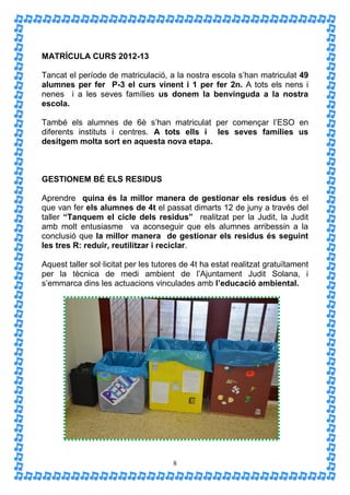 MATRÍCULA CURS 2012-13

Tancat el període de matriculació, a la nostra escola s’han matriculat 49
alumnes per fer P-3 el curs vinent i 1 per fer 2n. A tots els nens i
nenes i a les seves famílies us donem la benvinguda a la nostra
escola.

També els alumnes de 6è s’han matriculat per començar l’ESO en
diferents instituts i centres. A tots ells i les seves famílies us
desitgem molta sort en aquesta nova etapa.



GESTIONEM BÉ ELS RESIDUS

Aprendre quina és la millor manera de gestionar els residus és el
que van fer els alumnes de 4t el passat dimarts 12 de juny a través del
taller “Tanquem el cicle dels residus” realitzat per la Judit, la Judit
amb molt entusiasme va aconseguir que els alumnes arribessin a la
conclusió que la millor manera de gestionar els residus és seguint
les tres R: reduir, reutilitzar i reciclar.

Aquest taller sol·licitat per les tutores de 4t ha estat realitzat gratuïtament
per la tècnica de medi ambient de l’Ajuntament Judit Solana, i
s’emmarca dins les actuacions vinculades amb l’educació ambiental.




                                      8
 