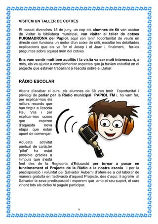 VISITEM UN TALLER DE COTXES

El passat divendres 15 de juny, un cop els alumnes de 6è van acabar
de visitar la biblioteca municipal, van visitar el taller de cotxes
PUIGMADRONA del Papiol, aquí van tenir l’oportunitat de veure en
directe com funciona un motor d’un cotxe de ralli, escoltar les detallades
explicacions que els va fer el Josep i el Joan i, finalment, fer-los
preguntes sobre aquest món del cotxes.

Ens vam sentir molt ben acollits i la visita va ser molt interessant, a
més, els va ajudar a complementar aspectes que ja havien estudiat en el
projecte que estaven treballant a l’escola sobre el Dakar.


RÀDIO ESCOLAR

Abans d’acabar el curs, els alumnes de 6è van tenir l’oportunitat i
privilegi de parlar per la Ràdio municipal PAPIOL FM i, ho vam fer,
per explicar-nos els
millors records que
han tingut a l’escola
Pau Vila i per
explicar-nos coses
que          esperen
d’aquesta       nova
etapa que estan
apunt de començar.

Aquesta       activitat
puntual de caràcter
“pilot”   ha     estat
possible gràcies a
l’impuls que s’està
fent des de la Regidoria d’Educació per tornar a posar en
funcionament el Projecte de la Ràdio a la nostra escola i per la
predisposició i voluntat del Salvador Auberni d’oferir-se a col·laborar de
manera gratuïta en l’activació d’aquest Projecte, des d’aquí, li agraïm al
Salvador la seva predisposició i esperem que amb el seu suport, el curs
vinent tots els cicles hi puguin participar.




                                    9
 