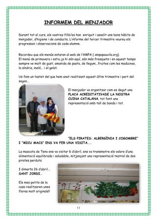 11
INFORMEM DEL MENJADOR
Durant tot el curs, els vostres fills/es han enriquit i assolit uns bons hàbits de
menjador, d’higiene i de conducta. L’informe del tercer trimestre veureu els
progressos i observacions de cada alumne.
Recordeu que els menús estaran al web de l’AMPA ( ampapauvila.org).
El menú de primavera i estiu ja hi són aquí, són més fresquets i en aquest temps
sempre ve molt de gust; amanida de pasta, de llegum...fruites com les maduixes,
la síndria, meló... i el gelat.
Us fem un tastet del que hem anat realitzant aquest últim trimestre i part del
segon...
El menjador va organitzar com es degut una
PLACA ACREDITATIVADE LA NOSTRA
CUINA CATALANA, tot fent una
representació amb tall de banda i tot.
“ELS PIRATES: ALBERGÍNIA I COGOMBRE”
I “MICU MACS” ENS VA FER UNA VISITA...
La mascota de Teno ens va visitar 6 d’abril, ens va transmetre els valors d’una
alimentació equilibrada i saludable, mitjançant una representació teatral de dos
pirates perduts.
I dimarts 26 d’abril...
SANT JORDI...
Els mes petits de la
casa realitzaren unes
flores molt originals!!
 