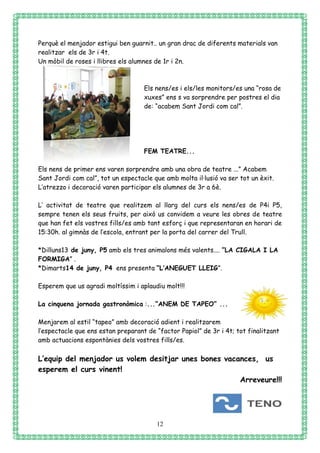 12
Perquè el menjador estigui ben guarnit.. un gran drac de diferents materials van
realitzar els de 3r i 4t.
Un mòbil de roses i llibres els alumnes de 1r i 2n.
Els nens/es i els/les monitors/es una “rosa de
xuxes” ens s va sorprendre per postres el dia
de: “acabem Sant Jordi com cal”.
FEM TEATRE...
Els nens de primer ens varen sorprendre amb una obra de teatre ...” Acabem
Sant Jordi com cal”, tot un espectacle que amb molta il·lusió va ser tot un èxit.
L’atrezzo i decoració varen participar els alumnes de 3r a 6è.
L’ activitat de teatre que realitzem al llarg del curs els nens/es de P4i P5,
sempre tenen els seus fruits, per això us convidem a veure les obres de teatre
que han fet els vostres fills/es amb tant esforç i que representaran en horari de
15:30h. al gimnàs de l’escola, entrant per la porta del carrer del Trull.
*Dilluns13 de juny, P5 amb els tres animalons més valents.... ”LA CIGALA I LA
FORMIGA” .
*Dimarts14 de juny, P4 ens presenta “L’ANEGUET LLEIG”.
Esperem que us agradi moltíssim i aplaudiu molt!!!
La cinquena jornada gastronòmica :...“ANEM DE TAPEO” ...
Menjarem al estil “tapeo” amb decoració adient i realitzarem
l’espectacle que ens estan preparant de “factor Papiol” de 3r i 4t; tot finalitzant
amb actuacions espontànies dels vostres fills/es.
L’equip del menjador us volem desitjar unes bones vacances, us
esperem el curs vinent!
Arreveure!!!
 